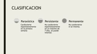 CLASIFICACION
Cardiovierte
espontáneamente
en la primera
semana
Paroxística
No cardiovierte
espontáneamente
en un máximo de
7 días, se puede
intentar.
Persistente
No cardiovierte
ni se intenta.
Permanente
 