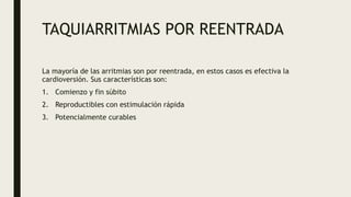 TAQUIARRITMIAS POR REENTRADA
La mayoría de las arritmias son por reentrada, en estos casos es efectiva la
cardioversión. Sus características son:
1. Comienzo y fin súbito
2. Reproductibles con estimulación rápida
3. Potencialmente curables
 