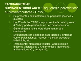 TAQUIARRITMIAS  SUPRAVENTRICULARES : Taquicardia paroxísticas supreventriculares (TPSV)  Se presentan habitualmente en pacientes jóvenes y mujeres.  Un 50% de las TPSV son por reentrada nodal y en un 40% hay participación de un haz paraespecífico Generalmente no se logra documentar otra cardiopatía.  Evolucionan con episodios esporádicos y síntomas como: palpitaciones, mareos, malestar precordial indefinible, etc.  Tratamiento: Maniobras vagales, Cardioversión eléctrica trastorácica y Antiarrítmicos (adenosina, antiarritmicos IC y verapamil).  