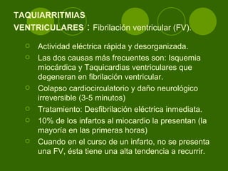 TAQUIARRITMIAS  VENTRICULARES  :  Fibrilación ventricular (FV).   Actividad eléctrica rápida y desorganizada.  Las dos causas más frecuentes son: Isquemia miocárdica y Taquicardias ventriculares que degeneran en fibrilación ventricular.  Colapso cardiocirculatorio y daño neurológico irreversible (3-5 minutos)  Tratamiento: Desfibrilación eléctrica inmediata.  10% de los infartos al miocardio la presentan (la mayoría en las primeras horas)  Cuando en el curso de un infarto, no se presenta una FV, ésta tiene una alta tendencia a recurrir.  