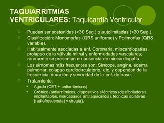 TAQUIARRITMIAS  VENTRICULARES:  Taquicardia Ventricular  Pueden ser sostenidas (>30 Seg.) o autolimitadas (<30 Seg.).  Clasificación: Monomorfas (QRS uniforme) y Polimorfas (QRS variable).  Habitualmente asociadas a enf. Coronaria, miocardiopatías, prolapso de la válvula mitral y enfermedades vasculares; raramente se presentan en ausencia de miocardiopatía.  Los síntomas más frecuentes son: Síncope, angina, edema pulmonar, colapso cardiocirculatorio, etc. y dependen de la frecuencia, duración y severidad de la enf. de base. Tratamiento:  Agudo (CET + antiarritmicos) Crónico (antiarrítmicos, dispositivos eléctricos (desfibriladores implantables, marcapasos antitaquicardia), técnicas ablativas (radiofrecuencia) y cirugía). 