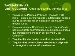 TAQUIARRITMIAS  VENTRICULARES:  Otras taquicardias ventriculares  Torsades de Pointes : Polimorfa, asociada a QT largo, Tiende a ser muy rápida y autolimitada, aunque puede desencadenar en Fibrilación ventricular y muerte súbita.  Suele asociarse a Bradicardia severa (disfunción del nódulo sinusal), anormalidades electrolíticas o drogas que induzcan prolongación del intervalo Q (ej. Quinidina)  Taquicardia ventricular repetitiva autolimitada .   Taquicardias ventriculares asociadas a displasia arritmogénica del ventrículo derecho .   