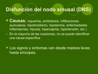 Disfunción del nodo sinusal (DNS) Causas:   isquemia, amiloidosis, infiltraciones auriculares, hipotiroidismo, hipotermia, enfermedades inflamatorias, hipoxia, hipercapnia, hipertensión, etc.)  En la mayoría de las ocasiones, no se puede identificar una causa específica Los signos y síntomas van desde mareos leves hasta síncopes.  