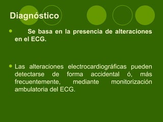 Diagnóstico   Se basa en la presencia de alteraciones en el ECG. Las alteraciones electrocardiográficas pueden detectarse de forma accidental ó, más frecuentemente, mediante monitorización ambulatoria del ECG.  