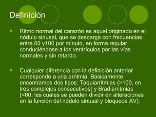Definición  Ritmo normal del corazón es aquel originado en el nódulo sinusal, que se descarga con frecuencias entre 60 y100 por minuto, en forma regular, conduciéndose a los ventrículos por las vías normales y sin retardo.  Cualquier diferencia con la definición anterior corresponde a una arritmia. Básicamente encontramos dos tipos: Taquiarritmias (>100, en tres complejos consecutivos) y Bradiarritmias (<60; las cuales se pueden dividir en alteraciones en la función del nódulo sinusal y bloqueos AV).  