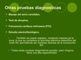 Otras pruebas diagnosticas Masaje del seno carotideo.  Test de atropina.  Frecuencia cardiaca intrínseca (FCI).  Estudio electrofisiológico.  También se puede registrar, mediante mapeos de la zona, lo que se considera la actividad eléctrica específica del nodo SA, permitiendo así medidas directas de la conducción SA.   Todas estas pruebas diagnósticas ayudan, pero ninguna tiene una alta especificidad.  