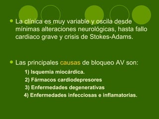 La clínica es muy variable y oscila desde mínimas alteraciones neurológicas, hasta fallo cardiaco grave y crisis de Stokes-Adams.  Las principales  causas  de bloqueo AV son:  1) Isquemia miocárdica. 2) Fármacos cardiodepresores  3) Enfermedades degenerativas    4) Enfermedades infecciosas e inflamatorias. 