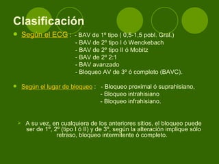 Clasificación   Según el ECG  :  - BAV de 1º tipo ( 0,5-1,5 pobl. Gral.) - BAV de 2º tipo I ó Wenckebach  - BAV de 2º tipo II ó Mobitz - BAV de 2º 2:1  - BAV avanzado  - Bloqueo AV de 3º ó completo (BAVC).  Según el lugar de bloqueo  :  - Bloqueo proximal ó suprahisiano,  - Bloqueo intrahisiano - Bloqueo infrahisiano.  A su vez, en cualquiera de los anteriores sitios, el bloqueo puede ser de 1º, 2º (tipo I ó II) y de 3º, según la alteración implique sólo retraso, bloqueo intermitente ó completo.   