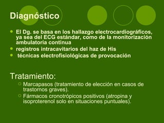 Diagnóstico El Dg. se basa en los hallazgo electrocardiográficos, ya sea del ECG estándar, como de la monitorización ambulatoria continua  registros intracavitarios del haz de His técnicas electrofisiológicas de provocación  Tratamiento: Marcapasos (tratamiento de elección en casos de trastornos graves). Fármacos cronotrópicos positivos (atropina y isoproterenol solo en situaciones puntuales). 