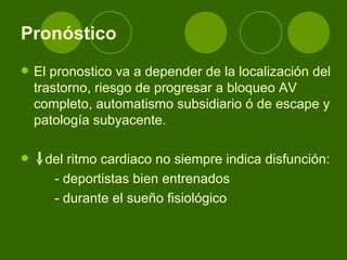 Pronóstico El pronostico va a depender de la localización del trastorno, riesgo de progresar a bloqueo AV completo, automatismo subsidiario ó de escape y patología subyacente.  del ritmo cardiaco no siempre indica disfunción: - deportistas bien entrenados - durante el sueño fisiológico 