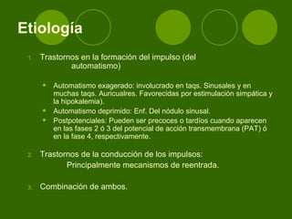 Trastornos en la formación del impulso (del  automatismo)  Automatismo exagerado: involucrado en taqs. Sinusales y en muchas taqs. Auricualres. Favorecidas por estimulación simpática y la hipokalemia).  Automatismo deprimido: Enf. Del nódulo sinusal.  Postpotenciales: Pueden ser precoces o tardíos cuando aparecen en las fases 2 ó 3 del potencial de acción transmembrana (PAT) ó en la fase 4, respectivamente.   Trastornos de la conducción de los impulsos: Principalmente mecanismos de reentrada.  Combinación de ambos.  Etiología 