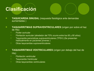 Clasificación   TAQUICARDIA SINUSAL  (respuesta fisiológica ante demandas aumentadas ) TAQUIARRITMIAS SUPRAVENTRICULARES  (origen por sobre el haz de His) Flutter auricular  Fibrilación auricular (alrededor del 70% ocurre entre los 65 y 80 años) Taquicardia paroxísticas supraventriculares (TPSV) (Se presentan habitualmente en pacientes jóvenes ) Otras taquicardias supraventriculares TAQUIARRITMIAS VENTRICULARES  (origen por debajo del haz de His)   Fibrilación ventricular  Taquicardia Ventricular  Otras taquicardias ventriculares  