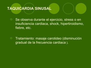 TAQUICARDIA SINUSAL Se observa durante el ejercicio, stress o en insuficiencia cardiaca, shock, hipertiroidismo, fiebre, etc.  Tratamiento: masaje carotideo (disminución gradual de la frecuencia cardiaca  ). 