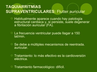 TAQUIARRITMIAS SUPRAVENTRICULARES:  Flutter auricular  Habitualmente aparece cuando hay patología estructural cardiaca y, si persiste, suele degenerar a fibrilación auricular (FA). La frecuencia ventricular puede llagar a 150 lat/min.  Se debe a múltiples mecanismos de reentrada. auricular.  Tratamiento: lo más efectivo es la cardioversión eléctrica.  Tratamiento farmacológico: difícil. 