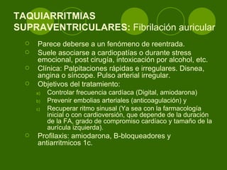 TAQUIARRITMIAS  SUPRAVENTRICULARES:  Fibrilación auricular  Parece deberse a un fenómeno de reentrada.  Suele asociarse a cardiopatías o durante stress emocional, post cirugía, intoxicación por alcohol, etc.  Clínica: Palpitaciones rápidas e irregulares. Disnea, angina o síncope. Pulso arterial irregular. Objetivos del tratamiento:  Controlar frecuencia cardíaca (Digital, amiodarona) Prevenir embolias arteriales (anticoagulación) y  Recuperar ritmo sinusal (Ya sea con la farmacología inicial o con cardioversión, que depende de la duración de la FA, grado de compromiso cardíaco y tamaño de la aurícula izquierda).  Profilaxis: amiodarona, B-bloqueadores y antiarritmicos 1c.  