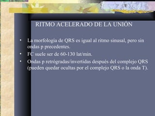 RITMO ACELERADO DE LA UNIÓN
• La morfología de QRS es igual al ritmo sinusal, pero sin
ondas p precedentes.
• FC suele ser de 60-130 lat/min.
• Ondas p retrógradas/invertidas después del complejo QRS
(pueden quedar ocultas por el complejo QRS o la onda T).
 