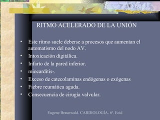 RITMO ACELERADO DE LA UNIÓN
• Este ritmo suele deberse a procesos que aumentan el
automatismo del nodo AV.
• Intoxicación digitálica.
• Infarto de la pared inferior.
• miocarditis-.
• Exceso de catecolaminas endógenas o exógenas
• Fiebre reumática aguda.
• Consecuencia de cirugía valvular.
Eugene Braunwald. CARDIOLOGÍA. 6ª. Ecid
 