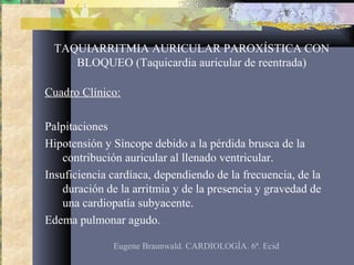 TAQUIARRITMIA AURICULAR PAROXÍSTICA CON
BLOQUEO (Taquicardia auricular de reentrada)
Cuadro Clínico:
Palpitaciones
Hipotensión y Síncope debido a la pérdida brusca de la
contribución auricular al llenado ventricular.
Insuficiencia cardíaca, dependiendo de la frecuencia, de la
duración de la arritmia y de la presencia y gravedad de
una cardiopatía subyacente.
Edema pulmonar agudo.
Eugene Braunwald. CARDIOLOGÍA. 6ª. Ecid
 