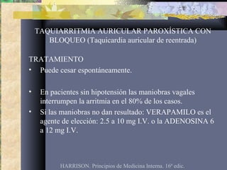 TAQUIARRITMIA AURICULAR PAROXÍSTICA CON
BLOQUEO (Taquicardia auricular de reentrada)
TRATAMIENTO
• Puede cesar espontáneamente.
• En pacientes sin hipotensión las maniobras vagales
interrumpen la arritmia en el 80% de los casos.
• Si las maniobras no dan resultado: VERAPAMILO es el
agente de elección: 2.5 a 10 mg I.V. o la ADENOSINA 6
a 12 mg I.V.
HARRISON. Principios de Medicina Interna. 16ª edic.
 