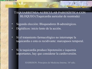 TAQUIARRITMIA AURICULAR PAROXÍSTICA CON
BLOQUEO (Taquicardia auricular de reentrada)
• Segunda elección: Bloqueadores B-adrenérgicos.
• Digitálicos: inicio lento de la acción.
• Si el tratamiento farmacológico no interrumpe la
taquicardia o esta es recidivante: marcapasos temporal.
• Si la taquicardia produce hipotensión o isquemia
importantes, hay que considerar la cardioversión.
HARRISON. Principios de Medicina Interna. 16ª edic.
 