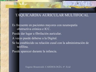 TAQUICARDIA AURICULAR MULTIFOCAL
Es frecuente en pacientes mayores con neumopatía
obstructiva crónica e ICC.
Puede dar lugar a fibrilación auricular.
A veces puede deberse a la Digital.
Se ha establecido su relación cusal con la administración de
teofilina.
Puede aparecer durante la infancia.
Eugene Braunwald. CARDIOLOGÍA. 6ª. Ecid
 