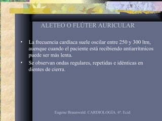 ALETEO O FLÚTER AURICULAR
• La frecuencia cardíaca suele oscilar entre 250 y 300 ltm,
auenque cuando el paciente está recibiendo antiarrítmicos
puede ser más lenta.
• Se observan ondas regulares, repetidas e idénticas en
dientes de cierra.
Eugene Braunwald. CARDIOLOGÍA. 6ª. Ecid
 
