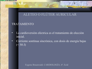 ALETEO O FLÚTER AURICULAR
TRATAMIENTO
• La cardioversión eléctrica es el tratamiento de elección
inicial.
• Corriente sontínua sincrónica, con dosis de energía bajas
(< 50 J)
Eugene Braunwald. CARDIOLOGÍA. 6ª. Ecid
 
