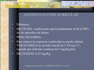 ALETEO O FLÚTER AURICULAR
• Fármacos:
• IBUTILIDA :cardiovierte aproximadamente el 60 al 90%
de los episodios de aleteo.
• PROCAINAMIDA.
• Para reducir la respuesta ventricular se puede utilizar
VERAPAMILO en un bolo inicial de 5-10 mg I.V.,
seguido por infusión contínua de 5 mg/Kg/min.
• DILTIAZEM: 0.25 mg/Kg.
Eugene Braunwald. CARDIOLOGÍA. 6ª. Ecid
 