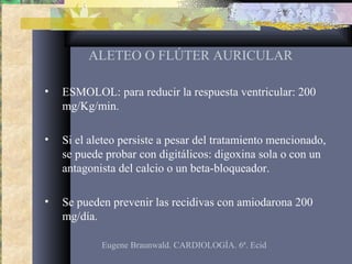 ALETEO O FLÚTER AURICULAR
• ESMOLOL: para reducir la respuesta ventricular: 200
mg/Kg/min.
• Si el aleteo persiste a pesar del tratamiento mencionado,
se puede probar con digitálicos: digoxina sola o con un
antagonista del calcio o un beta-bloqueador.
• Se pueden prevenir las recidivas con amiodarona 200
mg/día.
Eugene Braunwald. CARDIOLOGÍA. 6ª. Ecid
 