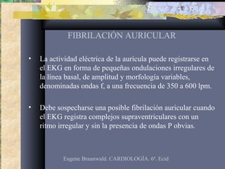 FIBRILACIÓN AURICULAR
• La actividad eléctrica de la aurícula puede registrarse en
el EKG en forma de pequeñas ondulaciones irregulares de
la línea basal, de amplitud y morfología variables,
denominadas ondas f, a una frecuencia de 350 a 600 lpm.
• Debe sospecharse una posible fibrilación auricular cuando
el EKG registra complejos supraventriculares con un
ritmo irregular y sin la presencia de ondas P obvias.
Eugene Braunwald. CARDIOLOGÍA. 6ª. Ecid
 