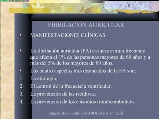 FIBRILACIÓN AURICULAR
• MANIFESTACIONES CLÍNICAS
• La fibrilación auricular (FA) es una arritmia frecuente
que afecta el 1% de las personas mayores de 60 años y a
más del 5% de los mayores de 69 años.
• Los cuatro aspectos más destacados de la FA son:
1. La etiología.
2. El control de la frecuencia ventricular.
3. La prevención de las recidivas.
4. La prevención de los episodios tromboembólicos.
Eugene Braunwald. CARDIOLOGÍA. 6ª. Ecid
 