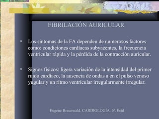 FIBRILACIÓN AURICULAR
• Los síntomas de la FA dependen de numerosos factores
como: condiciones cardíacas subyacentes, la frecuencia
ventricular rápida y la pérdida de la contracción auricular.
• Signos físicos: ligera variación de la intensidad del primer
ruido cardíaco, la ausencia de ondas a en el pulso venoso
yugular y un ritmo ventricular irregularmente irregular.
Eugene Braunwald. CARDIOLOGÍA. 6ª. Ecid
 