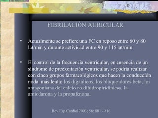 FIBRILACIÓN AURICULAR
• Actualmente se prefiere una FC en reposo entre 60 y 80
lat/min y durante actividad entre 90 y 115 lat/min.
• El control de la frecuencia ventricular, en ausencia de un
síndrome de preexcitación ventricular, se podría realizar
con cinco grupos farmacológicos que hacen la conducción
nodal más lenta: los digitálicos, los bloqueadores beta, los
antagonistas del calcio no dihidropiridínicos, la
amiodarona y la propafenona.
Rev Esp Cardiol 2003; 56: 801 - 816
 