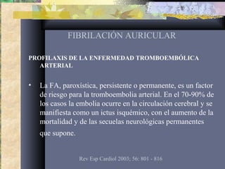 FIBRILACIÓN AURICULAR
PROFILAXIS DE LA ENFERMEDAD TROMBOEMBÓLICA
ARTERIAL
• La FA, paroxística, persistente o permanente, es un factor
de riesgo para la tromboembolia arterial. En el 70-90% de
los casos la embolia ocurre en la circulación cerebral y se
manifiesta como un ictus isquémico, con el aumento de la
mortalidad y de las secuelas neurológicas permanentes
que supone.
Rev Esp Cardiol 2003; 56: 801 - 816
 