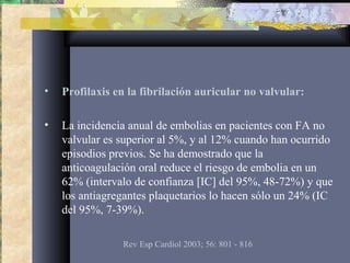 • Profilaxis en la fibrilación auricular no valvular:
• La incidencia anual de embolias en pacientes con FA no
valvular es superior al 5%, y al 12% cuando han ocurrido
episodios previos. Se ha demostrado que la
anticoagulación oral reduce el riesgo de embolia en un
62% (intervalo de confianza [IC] del 95%, 48-72%) y que
los antiagregantes plaquetarios lo hacen sólo un 24% (IC
del 95%, 7-39%).
Rev Esp Cardiol 2003; 56: 801 - 816
 