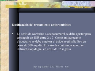 Dosificación del tratamiento antitrombótico
• La dosis de warfarina o acenocumarol se debe ajustar para
conseguir un INR entre 2 y 3. Como antiagregante
plaquetario se debe emplear el ácido acetilsalicílico en
dosis de 300 mg/día. En caso de contraindicación, se
utilizará clopidogrel en dosis de 75 mg/día
Rev Esp Cardiol 2003; 56: 801 - 816
 