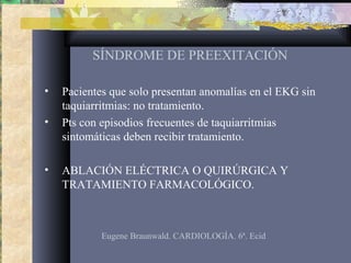 SÍNDROME DE PREEXITACIÓN
• Pacientes que solo presentan anomalías en el EKG sin
taquiarritmias: no tratamiento.
• Pts con episodios frecuentes de taquiarritmias
sintomáticas deben recibir tratamiento.
• ABLACIÓN ELÉCTRICA O QUIRÚRGICA Y
TRATAMIENTO FARMACOLÓGICO.
Eugene Braunwald. CARDIOLOGÍA. 6ª. Ecid
 