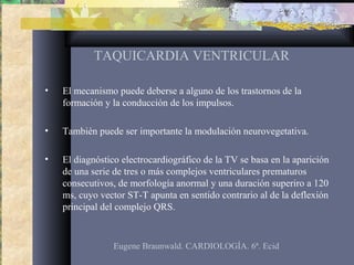TAQUICARDIA VENTRICULAR
• El mecanismo puede deberse a alguno de los trastornos de la
formación y la conducción de los impulsos.
• También puede ser importante la modulación neurovegetativa.
• El diagnóstico electrocardiográfico de la TV se basa en la aparición
de una serie de tres o más complejos ventriculares prematuros
consecutivos, de morfología anormal y una duración superiro a 120
ms, cuyo vector ST-T apunta en sentido contrario al de la deflexión
principal del complejo QRS.
Eugene Braunwald. CARDIOLOGÍA. 6ª. Ecid
 