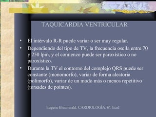 TAQUICARDIA VENTRICULAR
• El intérvalo R-R puede variar o ser muy regular.
• Dependiendo del tipo de TV, la frecuencia oscila entre 70
y 250 lpm, y el comienzo puede ser paroxístico o no
paroxístico.
• Durante la TV el contorno del complejo QRS puede ser
constante (monomorfo), variar de forma aleatoria
(polimorfo), variar de un modo más o menos repetitivo
(torsades de pointes).
Eugene Braunwald. CARDIOLOGÍA. 6ª. Ecid
 