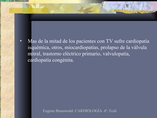 • Mas de la mitad de los pacientes con TV sufre cardiopatía
isquémica, otros, miocardiopatías, prolapso de la válvula
mitral, trastorno eléctrico primario, valvulopatía,
cardiopatía congénita.
Eugene Braunwald. CARDIOLOGÍA. 6ª. Ecid
 
