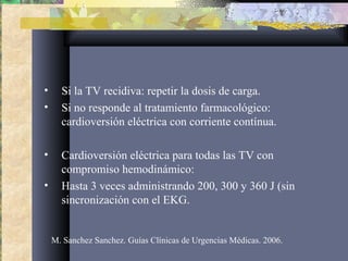 • Si la TV recidiva: repetir la dosis de carga.
• Si no responde al tratamiento farmacológico:
cardioversión eléctrica con corriente contínua.
• Cardioversión eléctrica para todas las TV con
compromiso hemodinámico:
• Hasta 3 veces administrando 200, 300 y 360 J (sin
sincronización con el EKG.
M. Sanchez Sanchez. Guías Clínicas de Urgencias Médicas. 2006.
 