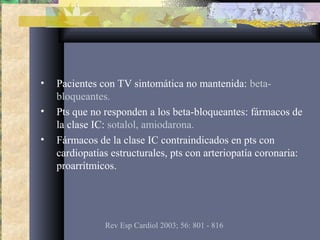 • Pacientes con TV sintomática no mantenida: beta-
bloqueantes.
• Pts que no responden a los beta-bloqueantes: fármacos de
la clase IC: sotalol, amiodarona.
• Fármacos de la clase IC contraindicados en pts con
cardiopatías estructurales, pts con arteriopatía coronaria:
proarrítmicos.
Rev Esp Cardiol 2003; 56: 801 - 816
 