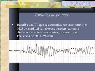 Torsades de pointes
• Describe una TV que se caracteriza por unos complejos
QRS de amplitud variable que parecen retorcerse
alrededor de la línea isoeléctrica y alcanzan una
frecuencia de 200 a 250/min.
 