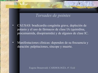 Torsades de pointes
• CAUSAS: bradicardia congénita grave, depleción de
potasio y el uso de fármacos de clase IA (quinidina,
procainamida, disopiramida) y de algunos de clase IC.
• Manifestaciones clínicas: dependen de su frecuencia y
duración: palpitaciones, síncope y muerte.
Eugene Braunwald. CARDIOLOGÍA. 6ª. Ecid
 
