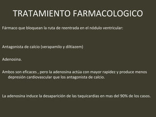 TRATAMIENTO FARMACOLOGICO
Fármaco que bloquean la ruta de reentrada en el nódulo ventricular:
Antagonista de calcio (verapamilo y diltiazem)
Adenosina.
Ambos son eficaces , pero la adenosina actúa con mayor rapidez y produce menos
depresión cardiovascular que los antagonista de calcio.
La adenosina induce la desaparición de las taquicardias en mas del 90% de los casos.
 