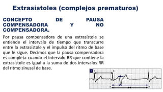 Extrasístoles (complejos prematuros)
CONCEPTO DE PAUSA
COMPENSADORA Y NO
COMPENSADORA.
Por pausa compensadora de una extrasístole se
entiende el intervalo de tiempo que transcurre
entre la extrasístole y el impulso del ritmo de base
que le sigue. Decimos que la pausa compensadora
es completa cuando el intervalo RR que contiene la
extrasístole es igual a la suma de dos intervalos RR
del ritmo sinusal de base.
 