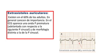 Extrasístoles auriculares:
Existen en el 60% de los adultos. En
general carecen de importancia. En el
ECG aparece una onda P prematura
(adelantada con respecto a la
siguiente P sinusal) y de morfología
distinta a la de la P sinusal.
 