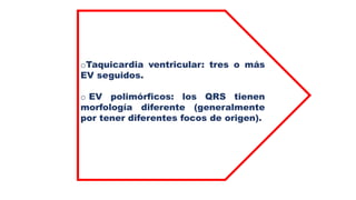 oTaquicardia ventricular: tres o más
EV seguidos.
o EV polimórficos: los QRS tienen
morfología diferente (generalmente
por tener diferentes focos de origen).
 