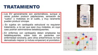 TRATAMIENTO
o Los EV generalmente son asintomáticos, aunque a
veces pueden producir palpitaciones, sensación de
“vuelco” o molestias en el cuello, y muy raramente
pueden producir síncope.
o En sujetos sin cardiopatía estructural no requieren
tratamiento, a no ser que sean muy molestos, en cuyo
caso podrían administrarse betabloqueantes.
o En enfermos con cardiopatía deben emplearse los
betabloqueantes, sobre todo en pacientes con
enfermedad coronaria, pero otros antiarrítmicos no han
demostrado mejorar (o incluso empeoran) el pronóstico.
 