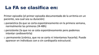 La FA se clasifica en:
Primer episodio (el primer episodio documentado de la arritmia en un
paciente, sea cual sea su duración)
oparoxística (la que se corta espontáneamente en la primera semana,
normalmente las primeras 24-48h)
opersistente (la que no se cota espontáneamente pero podemos
intentar cardiovertirla)
o permanente (crónica, que no se corta ni intentamos hacerlo). Puede
aparecer en individuos con o sin cardiopatía estructural.
 